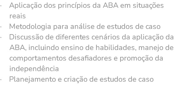 · Aplicação dos princípios da ABA em situações reais · Metodologia para análise de estudos de caso · Discussão de diferentes cenários da aplicação da ABA, incluindo ensino de habilidades, manejo de comportamentos desafiadores e promoção da independência · Planejamento e criação de estudos de caso 