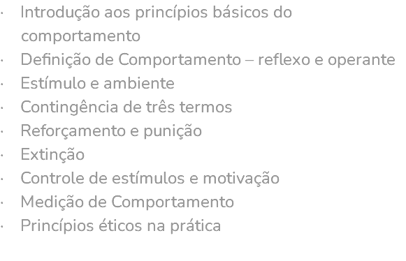 · Introdução aos princípios básicos do comportamento · Definição de Comportamento – reflexo e operante · Estímulo e ambiente · Contingência de três termos · Reforçamento e punição · Extinção · Controle de estímulos e motivação · Medição de Comportamento · Princípios éticos na prática 