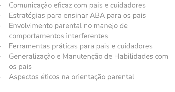 · Comunicação eficaz com pais e cuidadores · Estratégias para ensinar ABA para os pais · Envolvimento parental no manejo de comportamentos interferentes · Ferramentas práticas para pais e cuidadores · Generalização e Manutenção de Habilidades com os pais · Aspectos éticos na orientação parental 