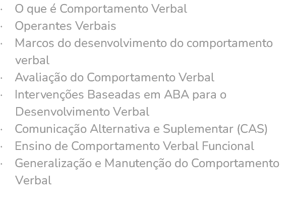 · O que é Comportamento Verbal · Operantes Verbais · Marcos do desenvolvimento do comportamento verbal · Avaliação do Comportamento Verbal · Intervenções Baseadas em ABA para o Desenvolvimento Verbal · Comunicação Alternativa e Suplementar (CAS) · Ensino de Comportamento Verbal Funcional · Generalização e Manutenção do Comportamento Verbal 