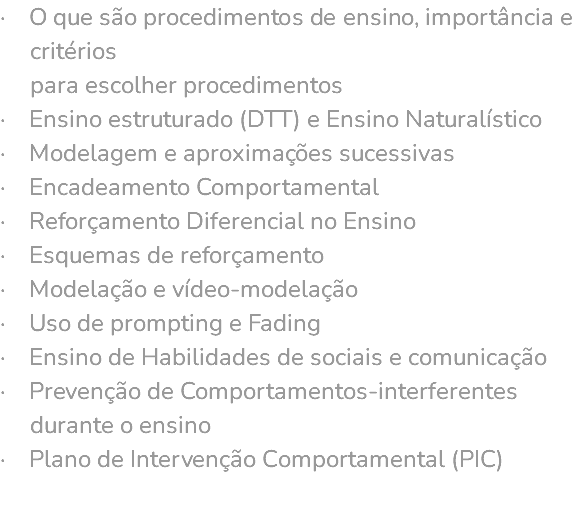 · O que são procedimentos de ensino, importância e critérios para escolher procedimentos · Ensino estruturado (DTT) e Ensino Naturalístico · Modelagem e aproximações sucessivas · Encadeamento Comportamental · Reforçamento Diferencial no Ensino · Esquemas de reforçamento · Modelação e vídeo-modelação · Uso de prompting e Fading · Ensino de Habilidades de sociais e comunicação · Prevenção de Comportamentos-interferentes durante o ensino · Plano de Intervenção Comportamental (PIC) 