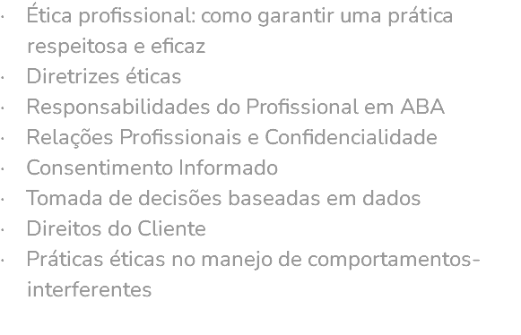 · Ética profissional: como garantir uma prática respeitosa e eficaz · Diretrizes éticas · Responsabilidades do Profissional em ABA · Relações Profissionais e Confidencialidade · Consentimento Informado · Tomada de decisões baseadas em dados · Direitos do Cliente · Práticas éticas no manejo de comportamentos- interferentes 