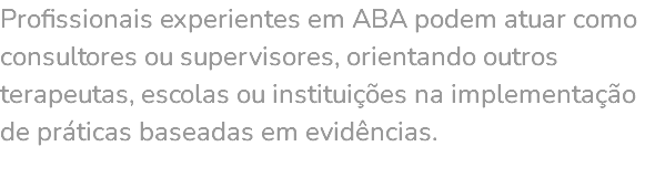 Profissionais experientes em ABA podem atuar como consultores ou supervisores, orientando outros terapeutas, escolas ou instituições na implementação de práticas baseadas em evidências. 