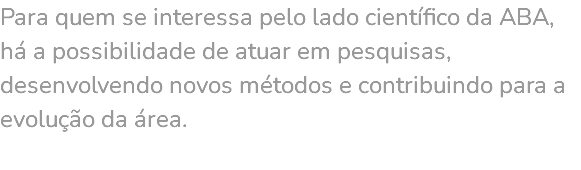Para quem se interessa pelo lado científico da ABA, há a possibilidade de atuar em pesquisas, desenvolvendo novos métodos e contribuindo para a evolução da área. 