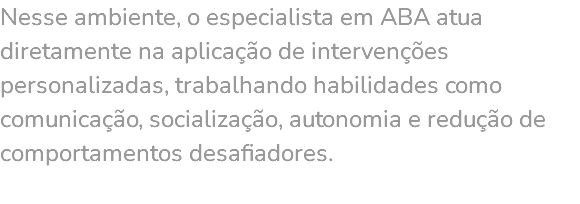 Nesse ambiente, o especialista em ABA atua diretamente na aplicação de intervenções personalizadas, trabalhando habilidades como comunicação, socialização, autonomia e redução de comportamentos desafiadores. 