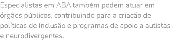 Especialistas em ABA também podem atuar em órgãos públicos, contribuindo para a criação de políticas de inclusão e programas de apoio a autistas e neurodivergentes. 