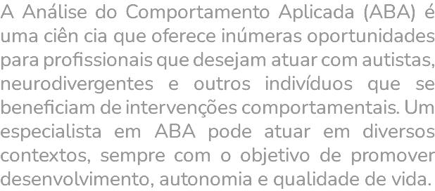 A Análise do Comportamento Aplicada (ABA) é uma ciên cia que oferece inúmeras oportunidades para profissionais que desejam atuar com autistas, neurodivergentes e outros indivíduos que se beneficiam de intervenções comportamentais. Um especialista em ABA pode atuar em diversos contextos, sempre com o objetivo de promover desenvolvimento, autonomia e qualidade de vida. 
