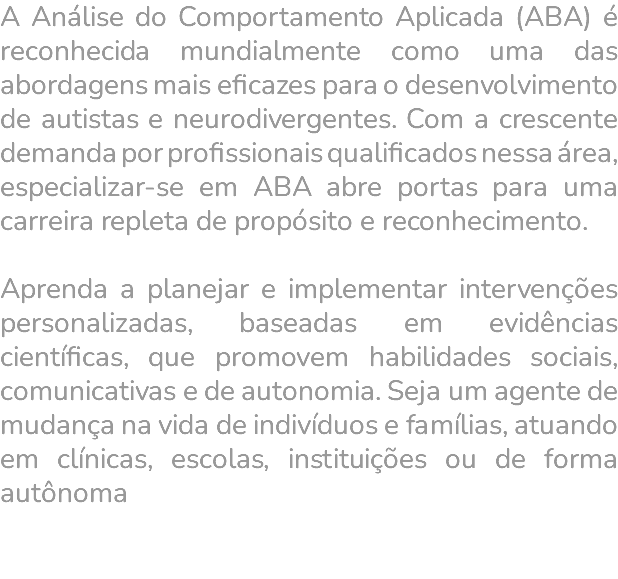A Análise do Comportamento Aplicada (ABA) é reconhecida mundialmente como uma das abordagens mais eficazes para o desenvolvimento de autistas e neurodivergentes. Com a crescente demanda por profissionais qualificados nessa área, especializar-se em ABA abre portas para uma carreira repleta de propósito e reconhecimento. Aprenda a planejar e implementar intervenções personalizadas, baseadas em evidências científicas, que promovem habilidades sociais, comunicativas e de autonomia. Seja um agente de mudança na vida de indivíduos e famílias, atuando em clínicas, escolas, instituições ou de forma autônoma 