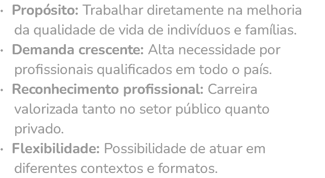 · Propósito: Trabalhar diretamente na melhoria da qualidade de vida de indivíduos e famílias. · Demanda crescente: Alta necessidade por profissionais qualificados em todo o país. · Reconhecimento profissional: Carreira valorizada tanto no setor público quanto privado. · Flexibilidade: Possibilidade de atuar em diferentes contextos e formatos.
