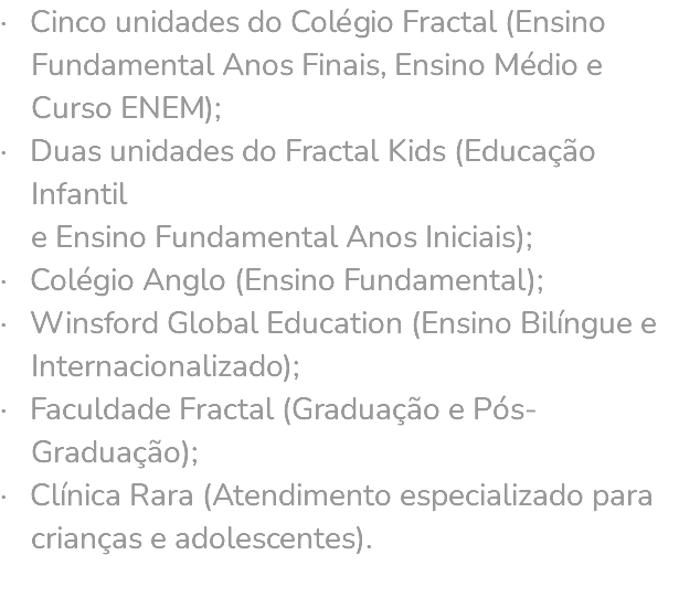· Cinco unidades do Colégio Fractal (Ensino Fundamental Anos Finais, Ensino Médio e Curso ENEM); · Duas unidades do Fractal Kids (Educação Infantil e Ensino Fundamental Anos Iniciais); · Colégio Anglo (Ensino Fundamental); · Winsford Global Education (Ensino Bilíngue e Internacionalizado); · Faculdade Fractal (Graduação e Pós- Graduação); · Clínica Rara (Atendimento especializado para crianças e adolescentes). 