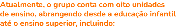 Atualmente, o grupo conta com oito unidades de ensino, abrangendo desde a educação infantil até o ensino superior, incluindo: