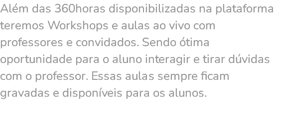 Além das 360horas disponibilizadas na plataforma teremos Workshops e aulas ao vivo com professores e convidados. Sendo ótima oportunidade para o aluno interagir e tirar dúvidas com o professor. Essas aulas sempre ficam gravadas e disponíveis para os alunos. 