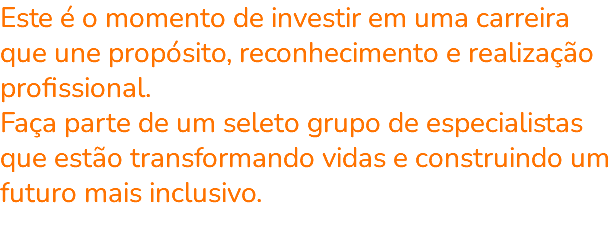Este é o momento de investir em uma carreira que une propósito, reconhecimento e realização profissional. Faça parte de um seleto grupo de especialistas que estão transformando vidas e construindo um futuro mais inclusivo. 