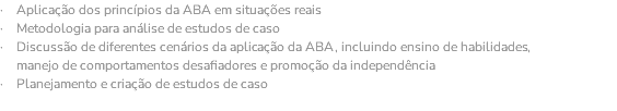 · Aplicação dos princípios da ABA em situações reais · Metodologia para análise de estudos de caso · Discussão de diferentes cenários da aplicação da ABA, incluindo ensino de habilidades, manejo de comportamentos desafiadores e promoção da independência · Planejamento e criação de estudos de caso 