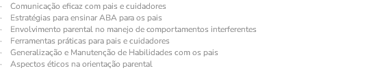 · Comunicação eficaz com pais e cuidadores · Estratégias para ensinar ABA para os pais · Envolvimento parental no manejo de comportamentos interferentes · Ferramentas práticas para pais e cuidadores · Generalização e Manutenção de Habilidades com os pais · Aspectos éticos na orientação parental 