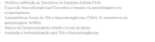 · História e definição ao Transtorno do Espectro Autista (TEA) · O que são Neurodivergências? Conceitos e impacto na aprendizagem e no · comportamento · Características Gerais do TEA e Neurodivergências (TDAH, DI, transtornos de aprendizagem, AH/SD) · Marcos do Desenvolvimento Infantil e sinais de alerta · Avaliação e Individualização para TEA e Neurodivergências