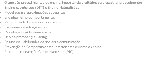 · O que são procedimentos de ensino, importância e critérios para escolher procedimentos · Ensino estruturado (DTT) e Ensino Naturalístico · Modelagem e aproximações sucessivas · Encadeamento Comportamental · Reforçamento Diferencial no Ensino · Esquemas de reforçamento · Modelação e vídeo-modelação · Uso de prompting e Fading · Ensino de Habilidades de sociais e comunicação · Prevenção de Comportamentos-interferentes durante o ensino · Plano de Intervenção Comportamental (PIC) 