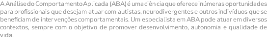 A Análise do Comportamento Aplicada (ABA) é uma ciên cia que oferece inúmeras oportunidades para profissionais que desejam atuar com autistas, neurodivergentes e outros indivíduos que se beneficiam de intervenções comportamentais. Um especialista em ABA pode atuar em diversos contextos, sempre com o objetivo de promover desenvolvimento, autonomia e qualidade de vida. 