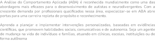A Análise do Comportamento Aplicada (ABA) é reconhecida mundialmente como uma das abordagens mais eficazes para o desenvolvimento de autistas e neurodivergentes. Com a crescente demanda por profissionais qualificados nessa área, especializar-se em ABA abre portas para uma carreira repleta de propósito e reconhecimento. Aprenda a planejar e implementar intervenções personalizadas, baseadas em evidências científicas, que promovem habilidades sociais, comunicativas e de autonomia. Seja um agente de mudança na vida de indivíduos e famílias, atuando em clínicas, escolas, instituições ou de forma autônoma 