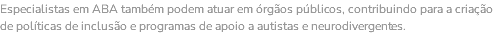 Especialistas em ABA também podem atuar em órgãos públicos, contribuindo para a criação de políticas de inclusão e programas de apoio a autistas e neurodivergentes. 