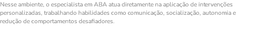 Nesse ambiente, o especialista em ABA atua diretamente na aplicação de intervenções personalizadas, trabalhando habilidades como comunicação, socialização, autonomia e redução de comportamentos desafiadores.