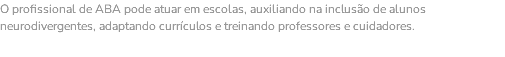 O profissional de ABA pode atuar em escolas, auxiliando na inclusão de alunos neurodivergentes, adaptando currículos e treinando professores e cuidadores.
