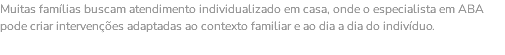 Muitas famílias buscam atendimento individualizado em casa, onde o especialista em ABA pode criar intervenções adaptadas ao contexto familiar e ao dia a dia do indivíduo. 