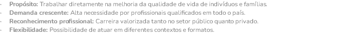 · Propósito: Trabalhar diretamente na melhoria da qualidade de vida de indivíduos e famílias. · Demanda crescente: Alta necessidade por profissionais qualificados em todo o país. · Reconhecimento profissional: Carreira valorizada tanto no setor público quanto privado. · Flexibilidade: Possibilidade de atuar em diferentes contextos e formatos.