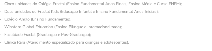 · Cinco unidades do Colégio Fractal (Ensino Fundamental Anos Finais, Ensino Médio e Curso ENEM); · Duas unidades do Fractal Kids (Educação Infantil e Ensino Fundamental Anos Iniciais); · Colégio Anglo (Ensino Fundamental); · Winsford Global Education (Ensino Bilíngue e Internacionalizado); · Faculdade Fractal (Graduação e Pós-Graduação); · Clínica Rara (Atendimento especializado para crianças e adolescentes). 