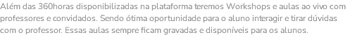 Além das 360horas disponibilizadas na plataforma teremos Workshops e aulas ao vivo com professores e convidados. Sendo ótima oportunidade para o aluno interagir e tirar dúvidas com o professor. Essas aulas sempre ficam gravadas e disponíveis para os alunos. 
